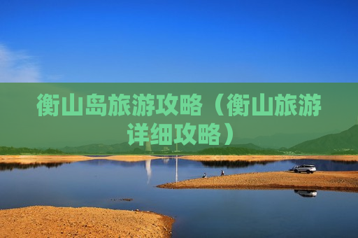 衡山岛旅游攻略（衡山旅游详细攻略）