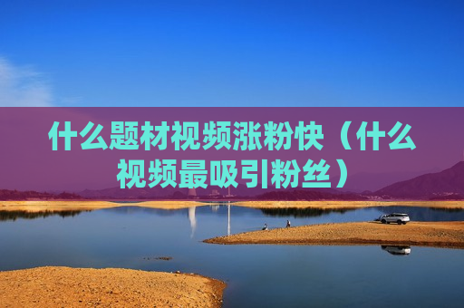 什么题材视频涨粉快（什么视频最吸引粉丝）