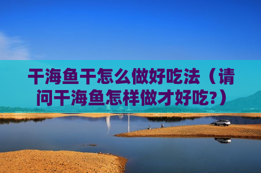 干海鱼干怎么做好吃法（请问干海鱼怎样做才好吃?）