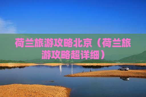 荷兰旅游攻略北京（荷兰旅游攻略超详细）