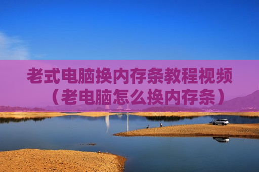 老式电脑换内存条教程视频（老电脑怎么换内存条）