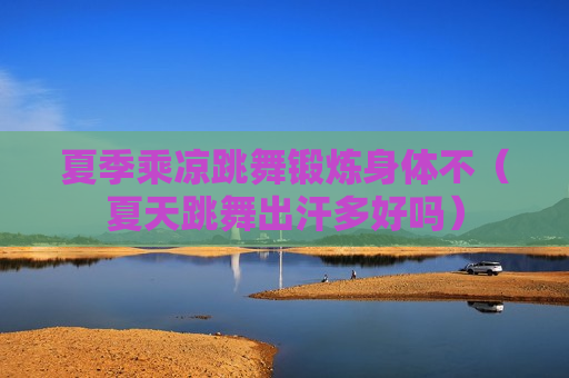 夏季乘凉跳舞锻炼身体不（夏天跳舞出汗多好吗）