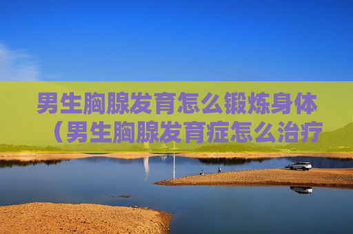 男生胸腺发育怎么锻炼身体（男生胸腺发育症怎么治疗）