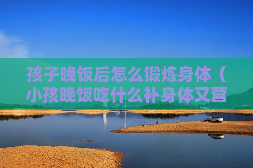 孩子晚饭后怎么锻炼身体（小孩晚饭吃什么补身体又营养）