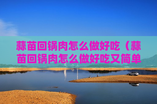 蒜苗回锅肉怎么做好吃（蒜苗回锅肉怎么做好吃又简单视频）