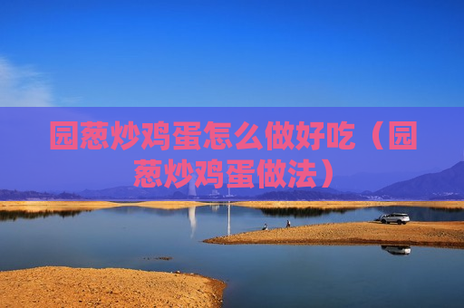 园葱炒鸡蛋怎么做好吃（园葱炒鸡蛋做法）