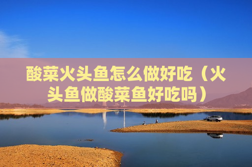 酸菜火头鱼怎么做好吃（火头鱼做酸菜鱼好吃吗）