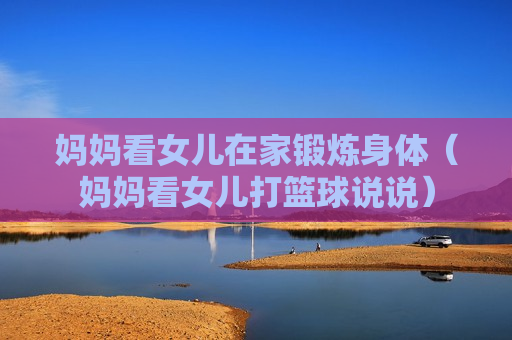 妈妈看女儿在家锻炼身体（妈妈看女儿打篮球说说）