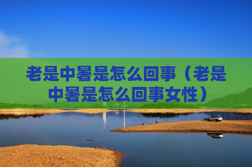 老是中暑是怎么回事（老是中暑是怎么回事女性）