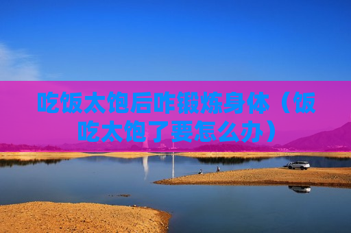 吃饭太饱后咋锻炼身体（饭吃太饱了要怎么办）