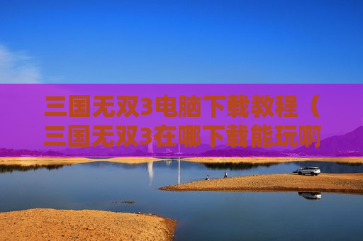 三国无双3电脑下载教程（三国无双3在哪下载能玩啊）