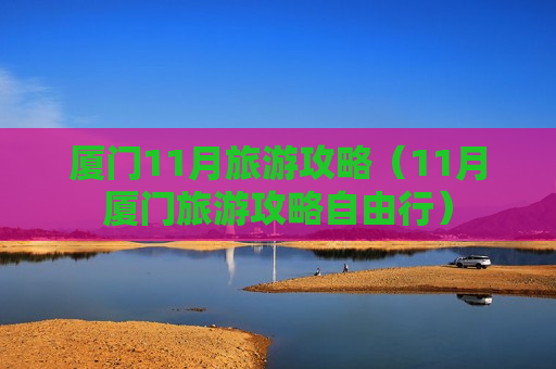 厦门11月旅游攻略（11月厦门旅游攻略自由行）