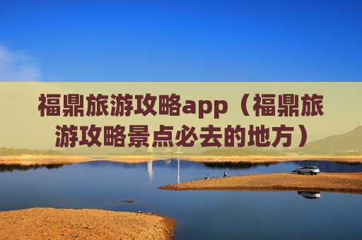 福鼎旅游攻略app（福鼎旅游攻略景点必去的地方）