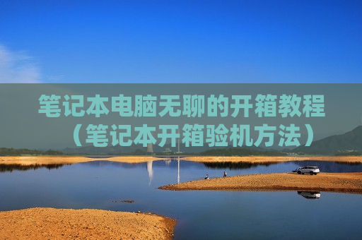 笔记本电脑无聊的开箱教程（笔记本开箱验机方法）