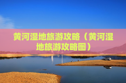 黄河湿地旅游攻略（黄河湿地旅游攻略图）
