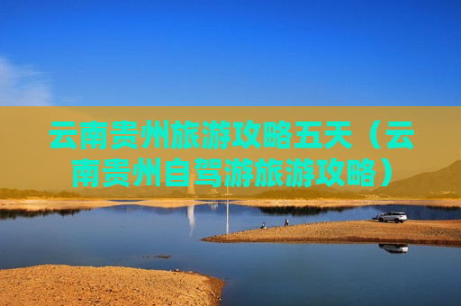 云南贵州旅游攻略五天（云南贵州自驾游旅游攻略）