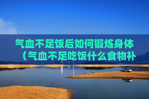 气血不足饭后如何锻炼身体（气血不足吃饭什么食物补得快）