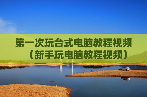 第一次玩台式电脑教程视频（新手玩电脑教程视频）