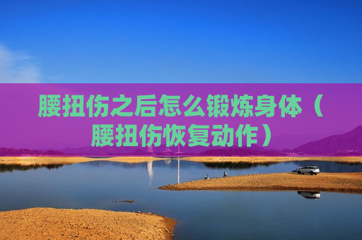 腰扭伤之后怎么锻炼身体（腰扭伤恢复动作）