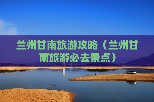 兰州甘南旅游攻略（兰州甘南旅游必去景点）