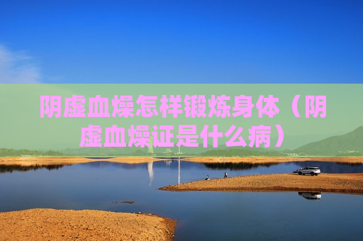 阴虚血燥怎样锻炼身体（阴虚血燥证是什么病）