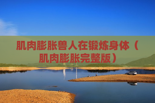 肌肉膨胀兽人在锻炼身体（肌肉膨胀完整版）