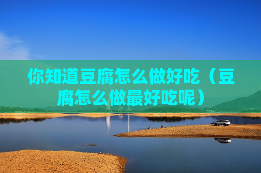 你知道豆腐怎么做好吃（豆腐怎么做最好吃呢）