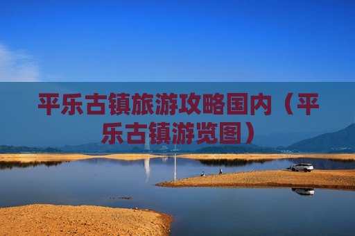 平乐古镇旅游攻略国内（平乐古镇游览图）