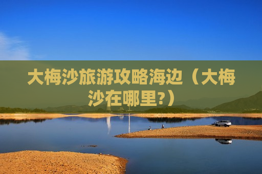 大梅沙旅游攻略海边（大梅沙在哪里?）