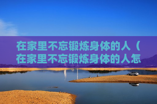 在家里不忘锻炼身体的人（在家里不忘锻炼身体的人怎么形容）