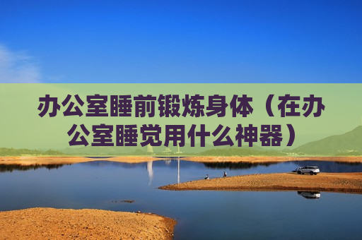 办公室睡前锻炼身体（在办公室睡觉用什么神器）