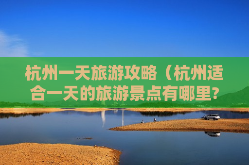 杭州一天旅游攻略（杭州适合一天的旅游景点有哪里?）