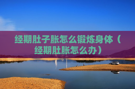 经期肚子胀怎么锻炼身体（经期肚胀怎么办）