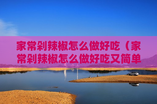 家常剁辣椒怎么做好吃（家常剁辣椒怎么做好吃又简单）