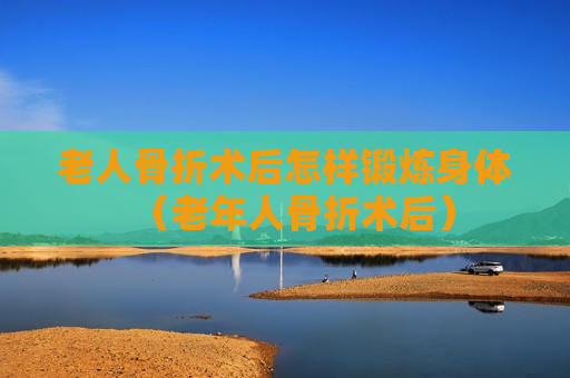 老人骨折术后怎样锻炼身体（老年人骨折术后）