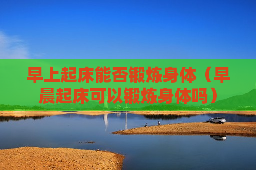 早上起床能否锻炼身体（早晨起床可以锻炼身体吗）