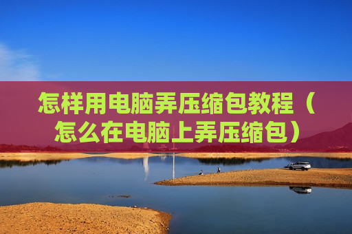 怎样用电脑弄压缩包教程（怎么在电脑上弄压缩包）