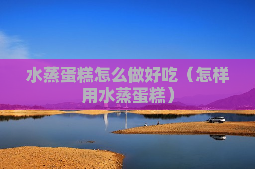 水蒸蛋糕怎么做好吃（怎样用水蒸蛋糕）