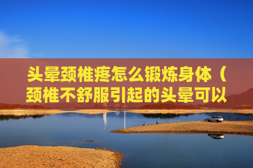 头晕颈椎疼怎么锻炼身体（颈椎不舒服引起的头晕可以做什么动作缓解）