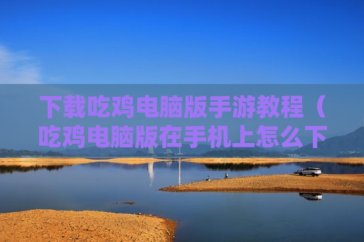 下载吃鸡电脑版手游教程（吃鸡电脑版在手机上怎么下载）