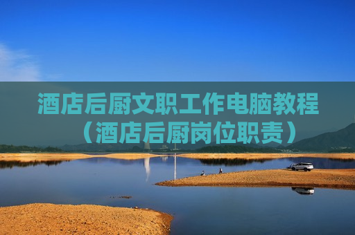 酒店后厨文职工作电脑教程（酒店后厨岗位职责）