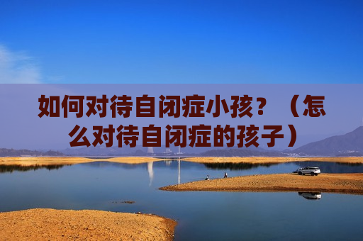 如何对待自闭症小孩？（怎么对待自闭症的孩子）