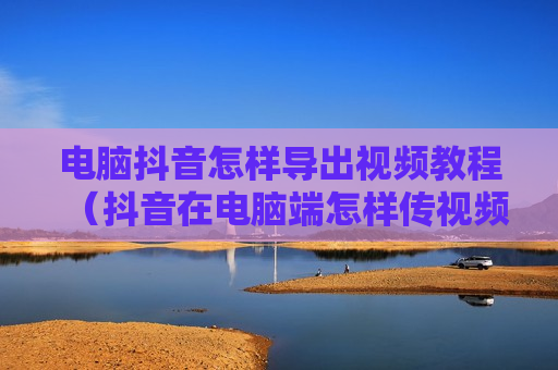 电脑抖音怎样导出视频教程（抖音在电脑端怎样传视频）