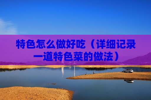 特色怎么做好吃（详细记录一道特色菜的做法）