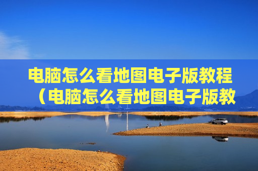 电脑怎么看地图电子版教程（电脑怎么看地图电子版教程视频）