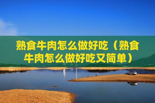 熟食牛肉怎么做好吃（熟食牛肉怎么做好吃又简单）
