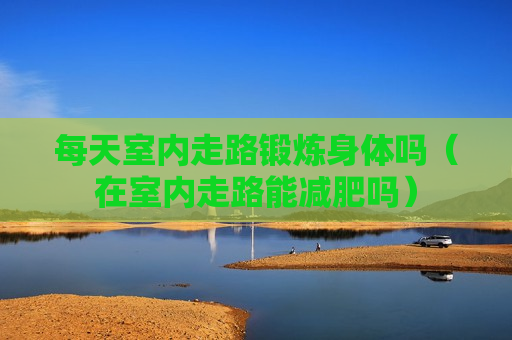 每天室内走路锻炼身体吗（在室内走路能减肥吗）