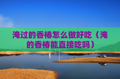 淹过的香椿怎么做好吃（淹的香椿能直接吃吗）