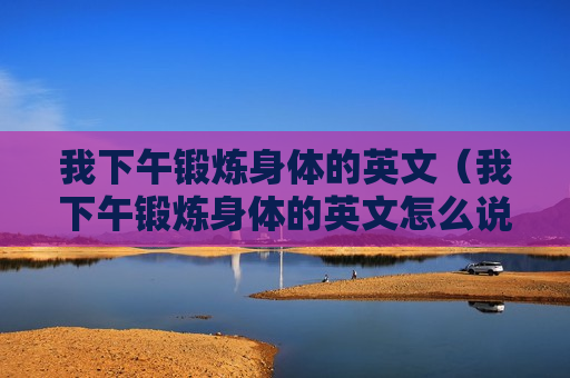 我下午锻炼身体的英文（我下午锻炼身体的英文怎么说）
