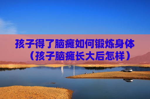 孩子得了脑瘫如何锻炼身体（孩子脑瘫长大后怎样）